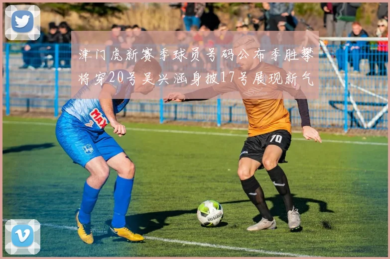 津门虎新赛季球员号码公布季胜攀将穿20号吴兴涵身披17号展现新气象