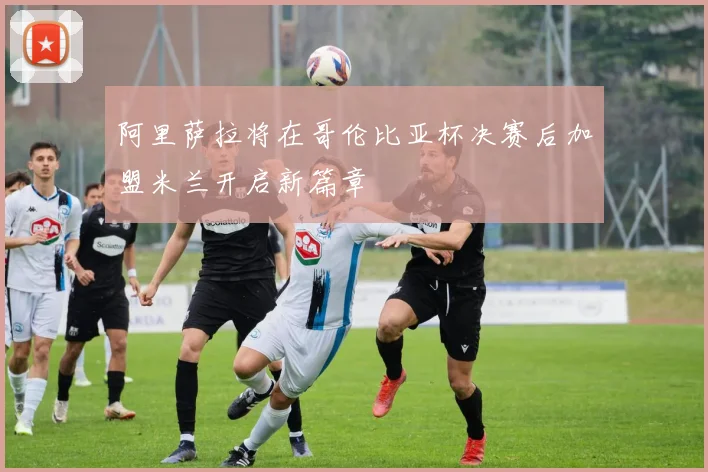阿里萨拉将在哥伦比亚杯决赛后加盟米兰开启新篇章