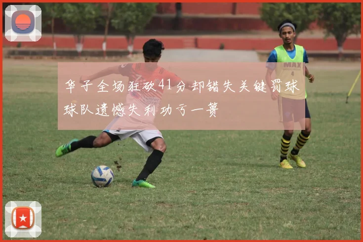 华子全场狂砍41分却错失关键罚球球队遗憾失利功亏一篑