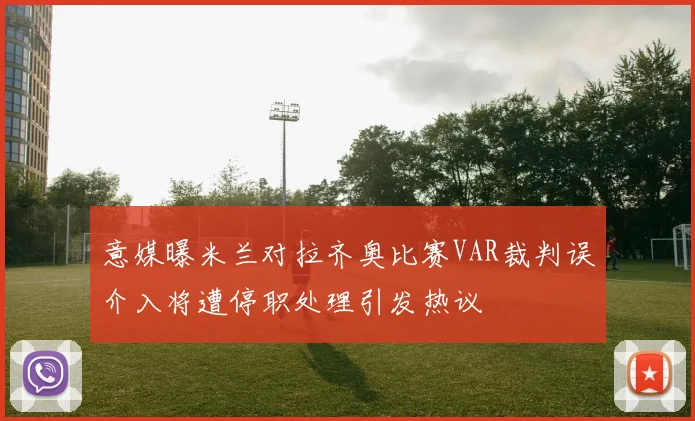 意媒曝米兰对拉齐奥比赛VAR裁判误介入将遭停职处理引发热议