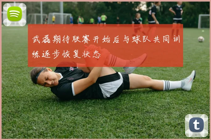 武磊期待联赛开始后与球队共同训练逐步恢复状态