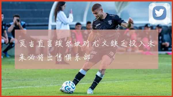 莫吉直言埃尔坎对尤文缺乏投入未来必将出售俱乐部