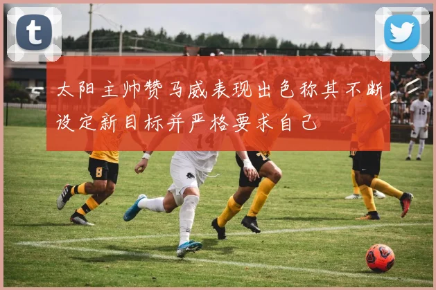 太阳主帅赞马威表现出色称其不断设定新目标并严格要求自己