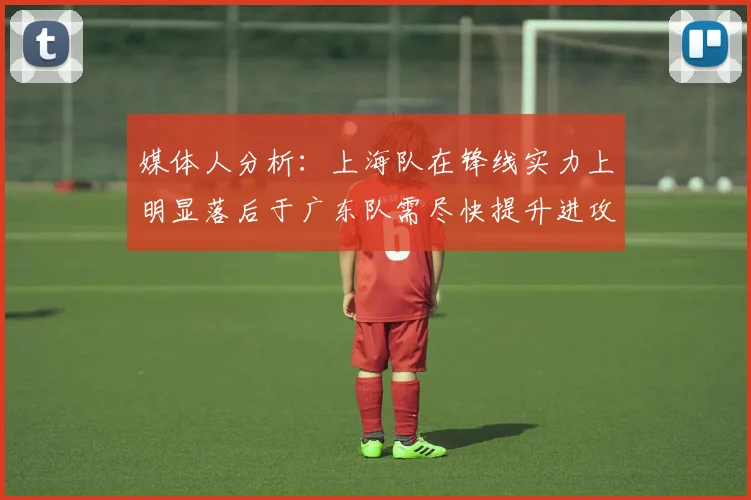 媒体人分析：上海队在锋线实力上明显落后于广东队需尽快提升进攻火力