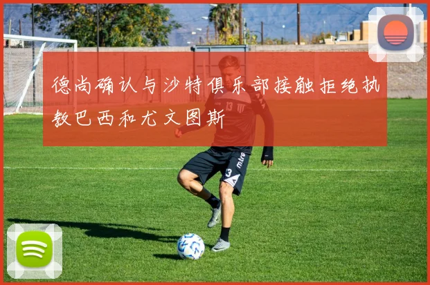 德尚确认与沙特俱乐部接触拒绝执教巴西和尤文图斯