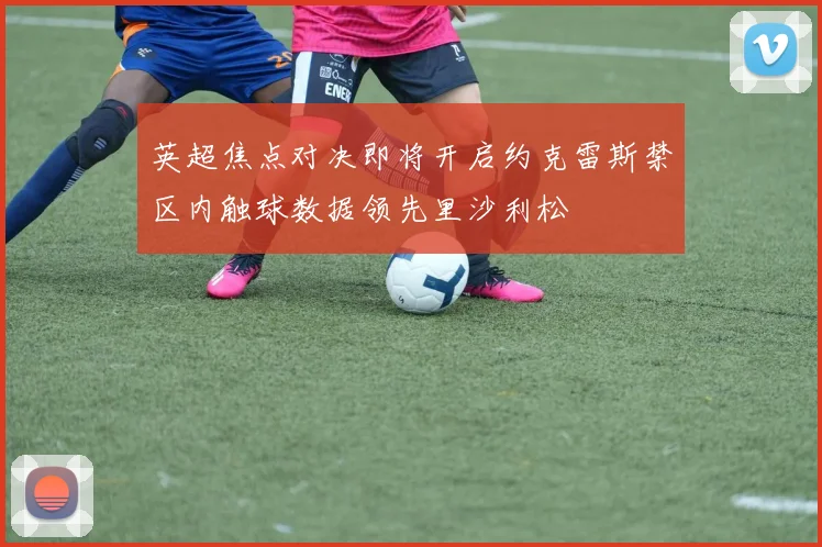 英超焦点对决即将开启约克雷斯禁区内触球数据领先里沙利松