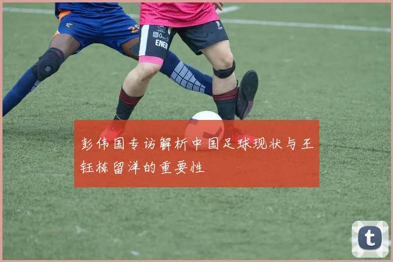 彭伟国专访解析中国足球现状与王钰栋留洋的重要性