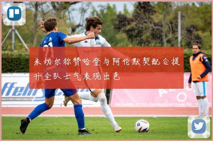 米切尔称赞哈登与阿伦默契配合提升全队士气表现出色