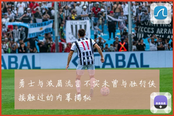 勇士与浓眉流言不实未曾与独行侠接触过的内幕揭秘