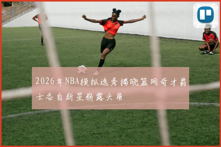 2026年NBA模拟选秀揭晓篮网奇才爵士各自新星崭露头角