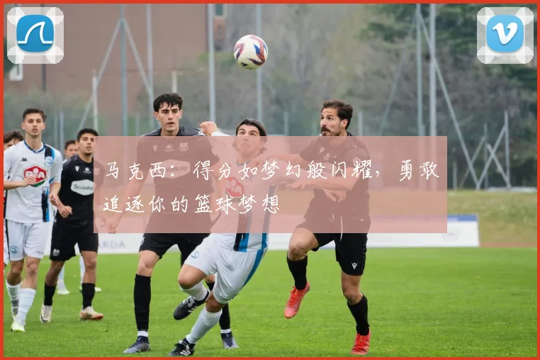 马克西：得分如梦幻般闪耀，勇敢追逐你的篮球梦想