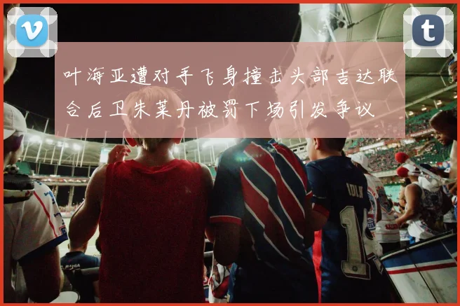 叶海亚遭对手飞身撞击头部吉达联合后卫朱莱丹被罚下场引发争议