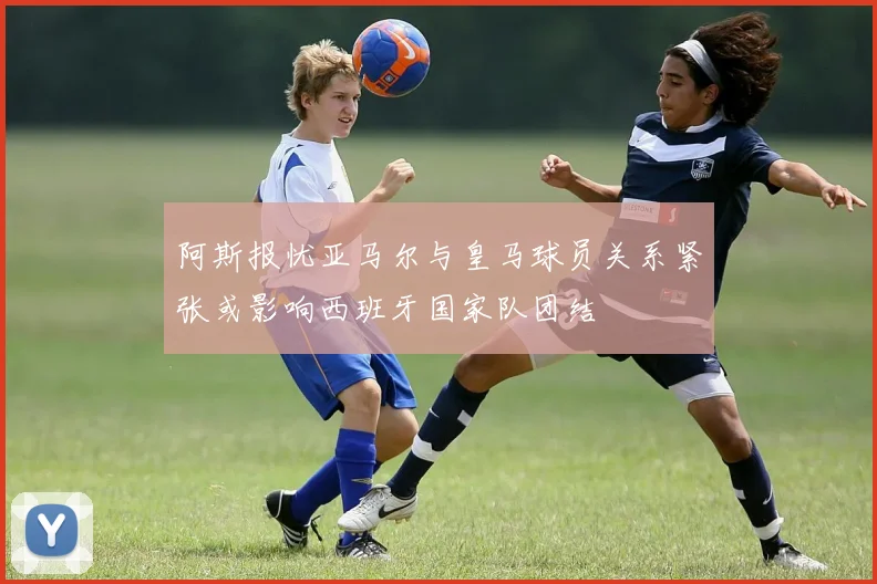 阿斯报忧亚马尔与皇马球员关系紧张或影响西班牙国家队团结
