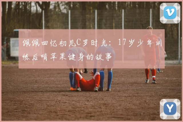 佩佩回忆初见C罗时光：17岁少年训练后啃苹果健身的故事