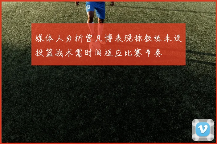 媒体人分析曾凡博表现称教练未设投篮战术需时间适应比赛节奏