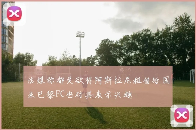 法媒称都灵欲将阿斯拉尼租借给国米巴黎FC也对其表示兴趣