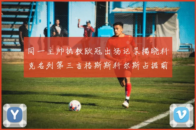 同一主帅执教欧冠出场记录揭晓科克名列第三吉格斯斯科尔斯占据前两位