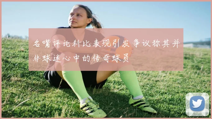 名嘴评论科比表现引发争议称其并非球迷心中的传奇球员