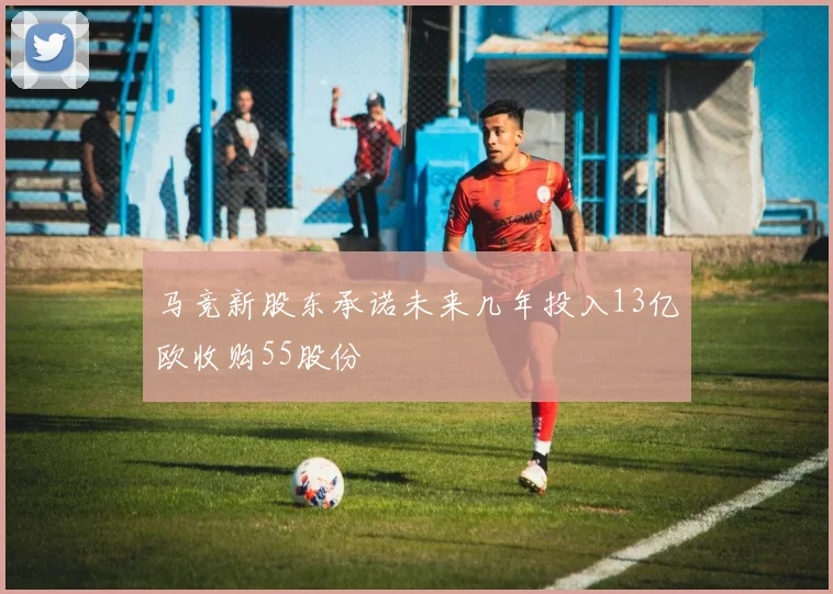 马竞新股东承诺未来几年投入13亿欧收购55股份