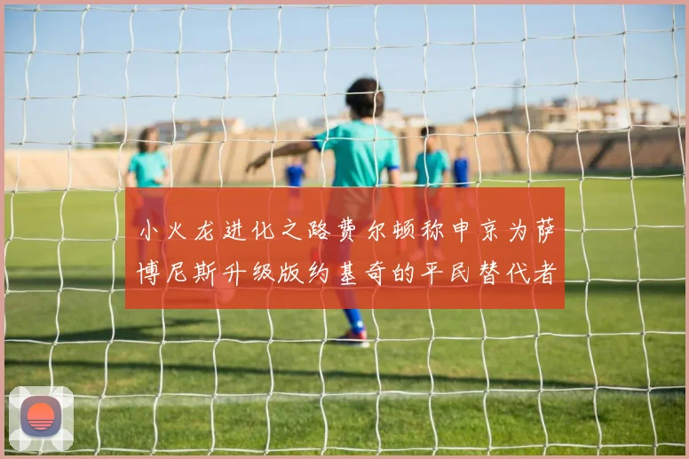 小火龙进化之路费尔顿称申京为萨博尼斯升级版约基奇的平民替代者