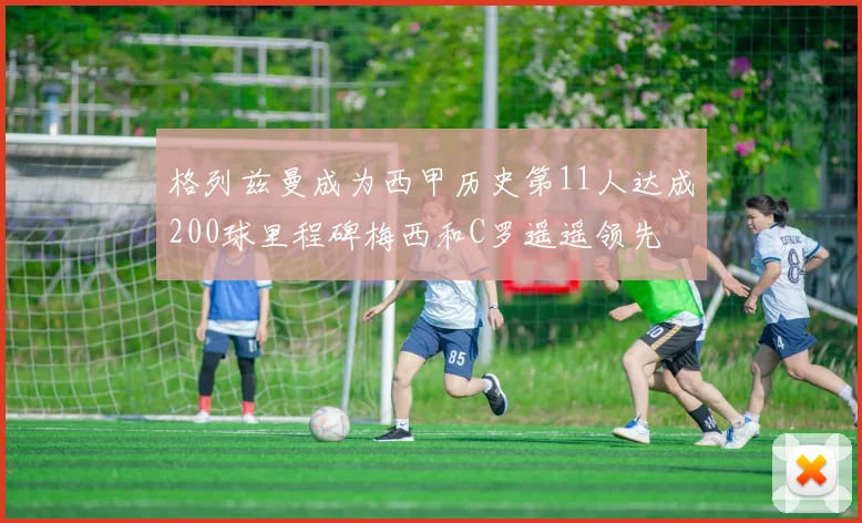 格列兹曼成为西甲历史第11人达成200球里程碑梅西和C罗遥遥领先