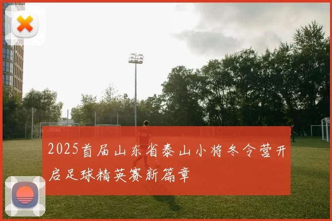 2025首届山东省泰山小将冬令营开启足球精英赛新篇章