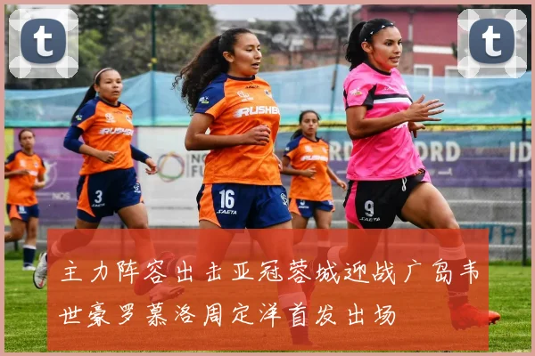 主力阵容出击亚冠蓉城迎战广岛韦世豪罗慕洛周定洋首发出场