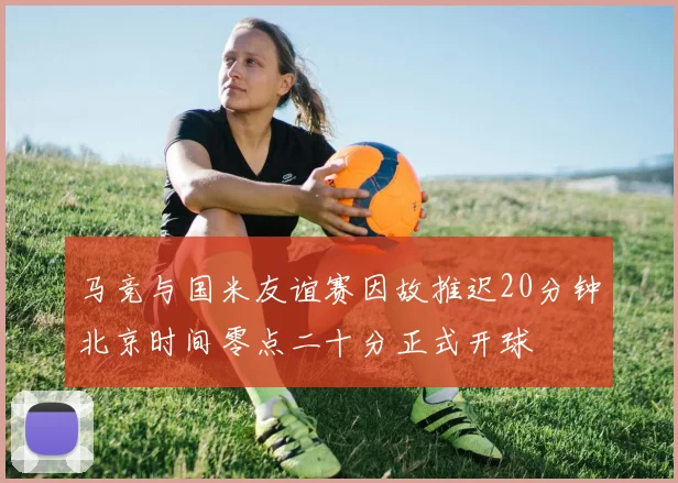 马竞与国米友谊赛因故推迟20分钟北京时间零点二十分正式开球