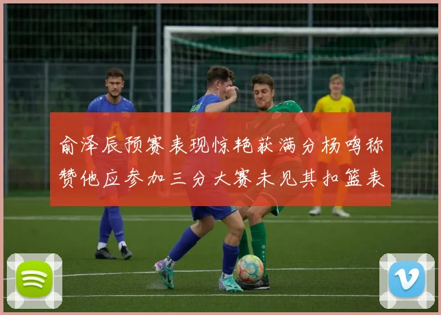 俞泽辰预赛表现惊艳获满分杨鸣称赞他应参加三分大赛未见其扣篮表现