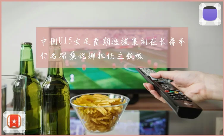 中国U15女足首期选拔集训在长春举行名宿桑妮娜担任主教练