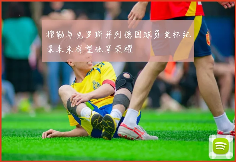 穆勒与克罗斯并列德国球员奖杯纪录未来有望独享荣耀
