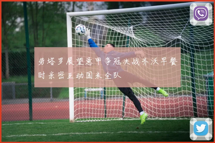 劳塔罗展望意甲争冠决战齐沃早餐时亲密互动国米全队