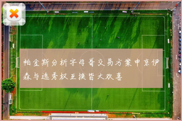 帕金斯分析字母哥交易方案申京伊森与选秀权互换皆大欢喜