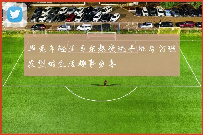 毕竟年轻亚马尔熬夜玩手机与打理发型的生活趣事分享