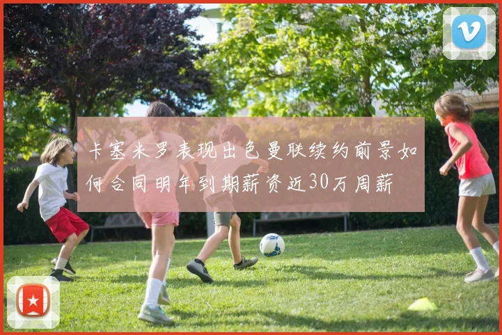 卡塞米罗表现出色曼联续约前景如何合同明年到期薪资近30万周薪