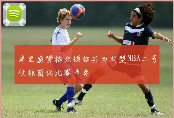 库里盛赞梅尔顿称其为典型NBA二号位能简化比赛节奏
