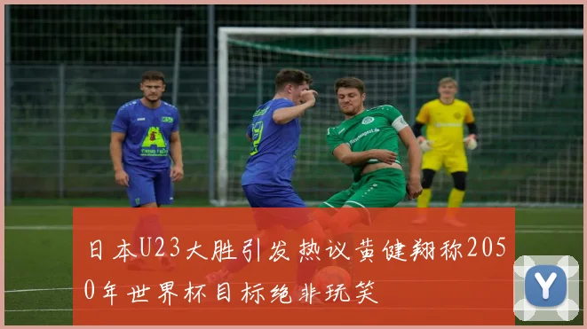 日本U23大胜引发热议黄健翔称2050年世界杯目标绝非玩笑