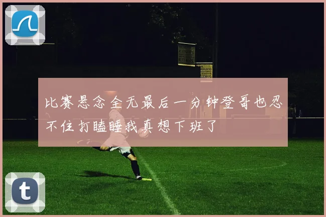 比赛悬念全无最后一分钟登哥也忍不住打瞌睡我真想下班了
