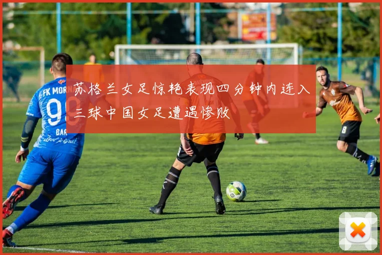 苏格兰女足惊艳表现四分钟内连入三球中国女足遭遇惨败